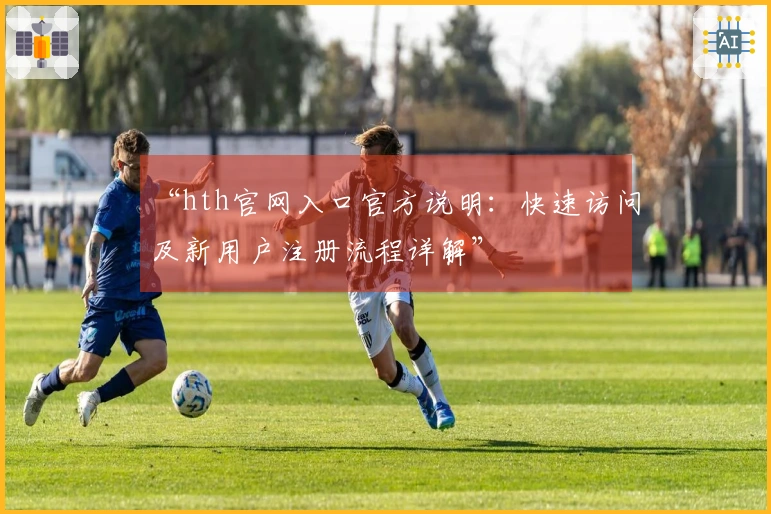 “hth官网入口官方说明：快速访问及新用户注册流程详解”