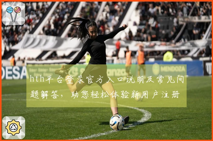 hth平台登录官方入口说明及常见问题解答,助您轻松体验新用户注册流程
