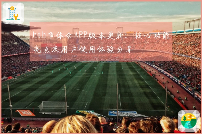 hth华体会APP版本更新：核心功能亮点及用户使用体验分享