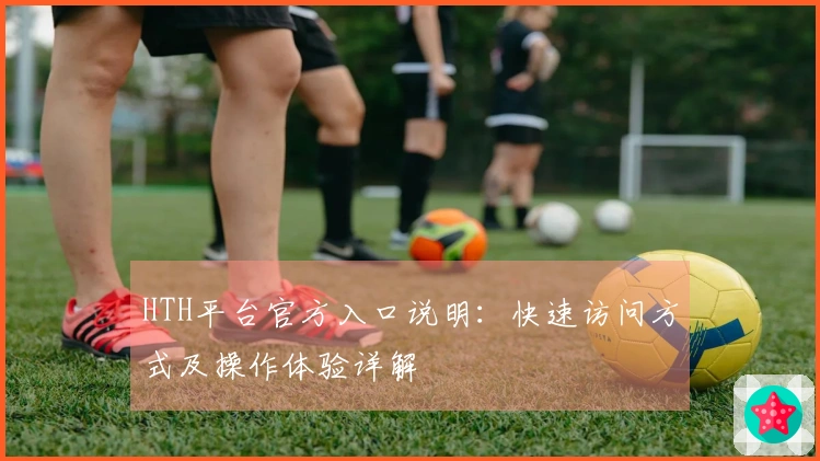 HTH平台官方入口说明：快速访问方式及操作体验详解