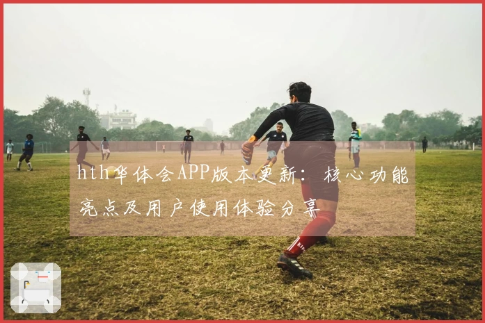hth华体会APP版本更新：核心功能亮点及用户使用体验分享