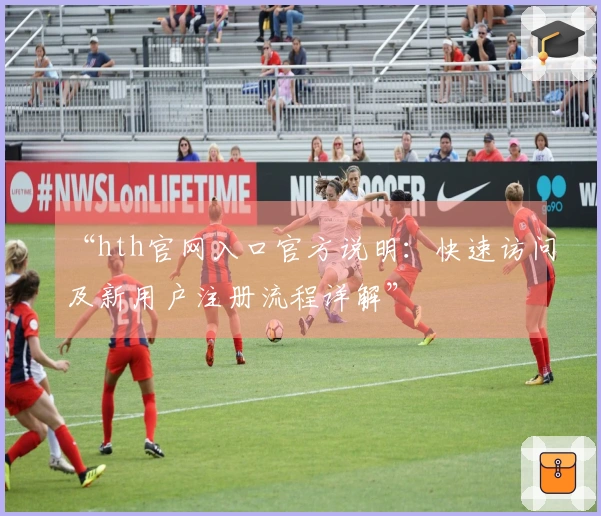 “hth官网入口官方说明：快速访问及新用户注册流程详解”