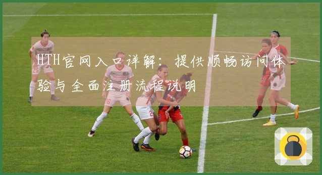 HTH官网入口详解:提供顺畅访问体验与全面注册流程说明