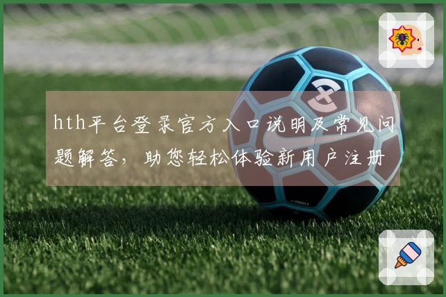 hth平台登录官方入口说明及常见问题解答，助您轻松体验新用户注册流程