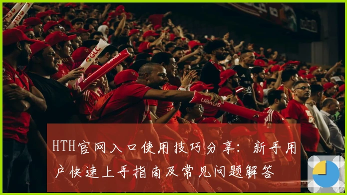 HTH官网入口使用技巧分享：新手用户快速上手指南及常见问题解答
